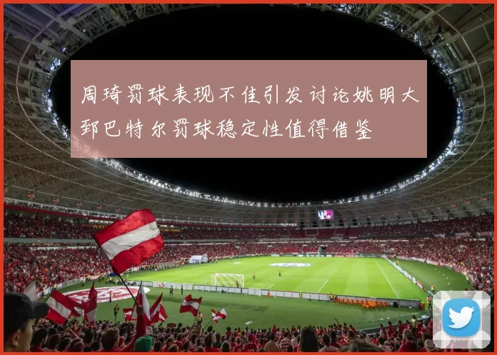 周琦罚球表现不佳引发讨论姚明大郅巴特尔罚球稳定性值得借鉴