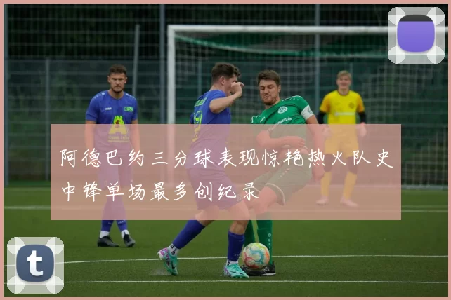 阿德巴约三分球表现惊艳热火队史中锋单场最多创纪录