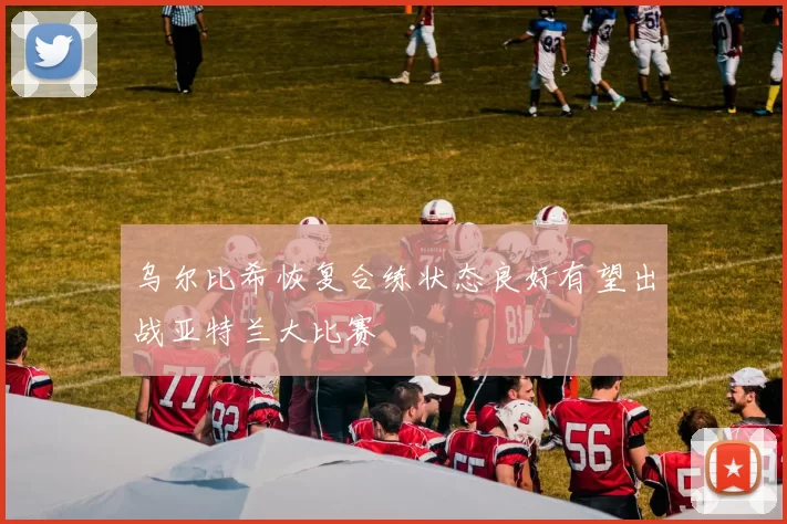 乌尔比希恢复合练状态良好有望出战亚特兰大比赛