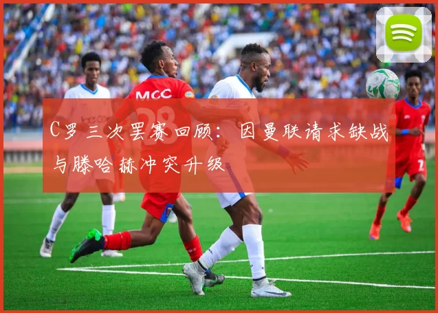 C罗三次罢赛回顾：因曼联请求缺战与滕哈赫冲突升级