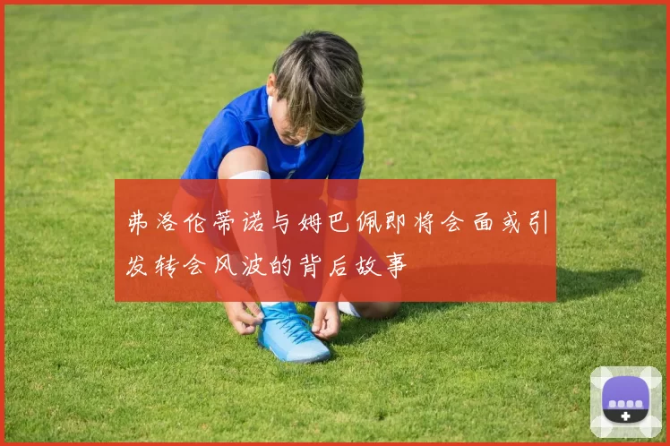 弗洛伦蒂诺与姆巴佩即将会面或引发转会风波的背后故事