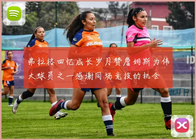 弗拉格回忆成长岁月赞詹姆斯为伟大球员之一感谢同场竞技的机会