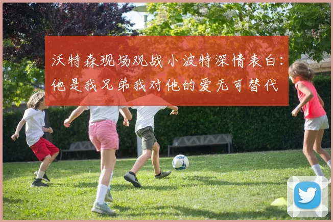 沃特森现场观战小波特深情表白：他是我兄弟我对他的爱无可替代