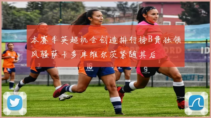 本赛季英超机会创造排行榜B费独领风骚萨卡多库维尔茨紧随其后
