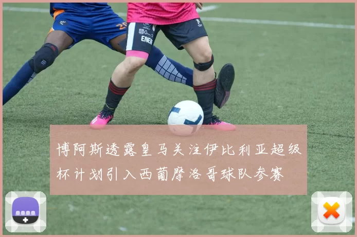 博阿斯透露皇马关注伊比利亚超级杯计划引入西葡摩洛哥球队参赛