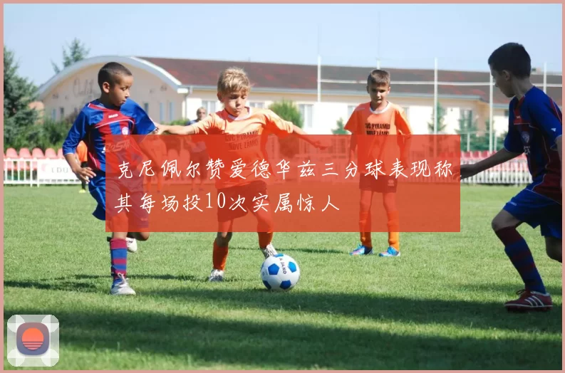 克尼佩尔赞爱德华兹三分球表现称其每场投10次实属惊人