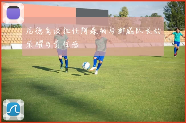 厄德高谈担任阿森纳与挪威队长的荣耀与责任感