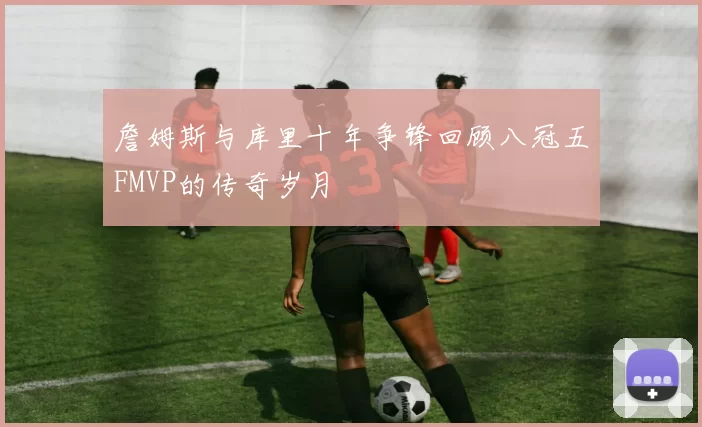 詹姆斯与库里十年争锋回顾八冠五FMVP的传奇岁月