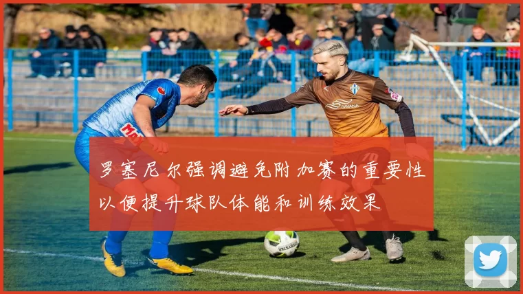 罗塞尼尔强调避免附加赛的重要性以便提升球队体能和训练效果