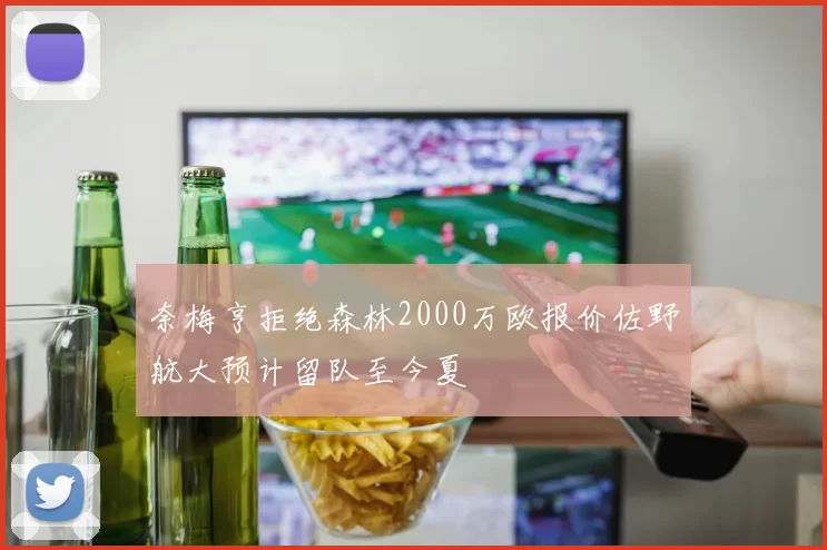奈梅亨拒绝森林2000万欧报价佐野航大预计留队至今夏
