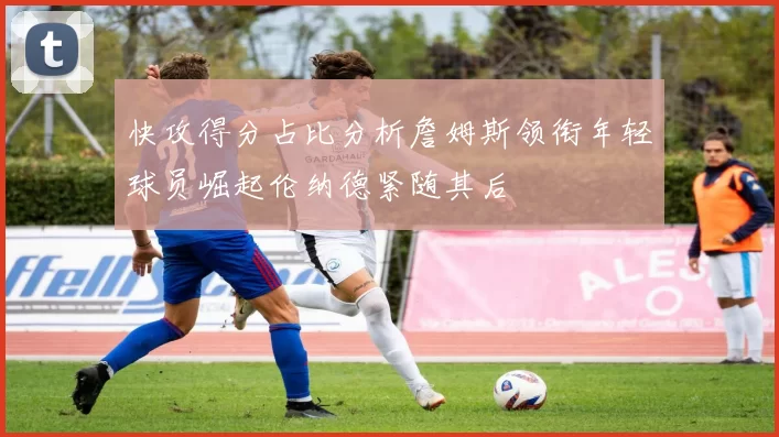 快攻得分占比分析詹姆斯领衔年轻球员崛起伦纳德紧随其后