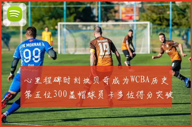 心里程碑时刻坎贝奇成为WCBA历史第五位300盖帽球员卡多佐得分突破1000大关