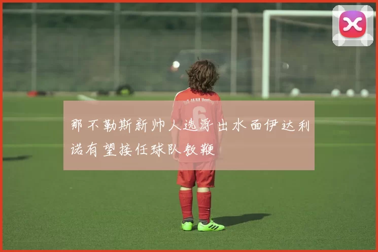 那不勒斯新帅人选浮出水面伊达利诺有望接任球队教鞭