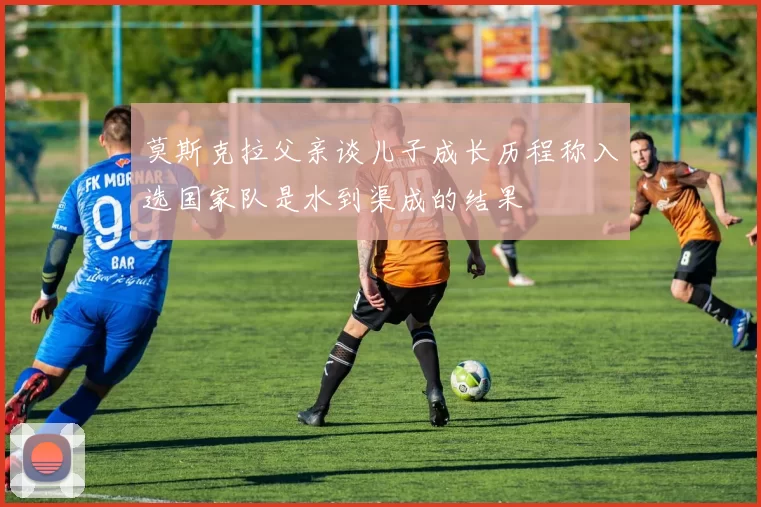 莫斯克拉父亲谈儿子成长历程称入选国家队是水到渠成的结果