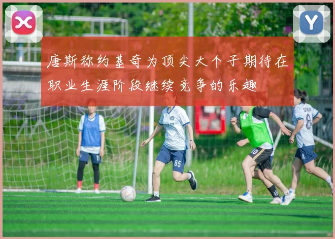 唐斯称约基奇为顶尖大个子期待在职业生涯阶段继续竞争的乐趣