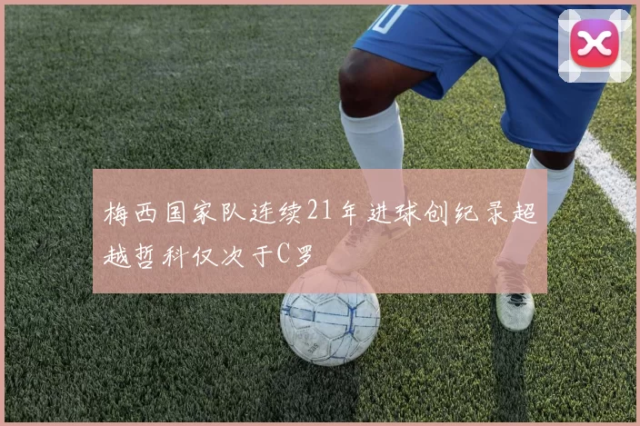 梅西国家队连续21年进球创纪录超越哲科仅次于C罗
