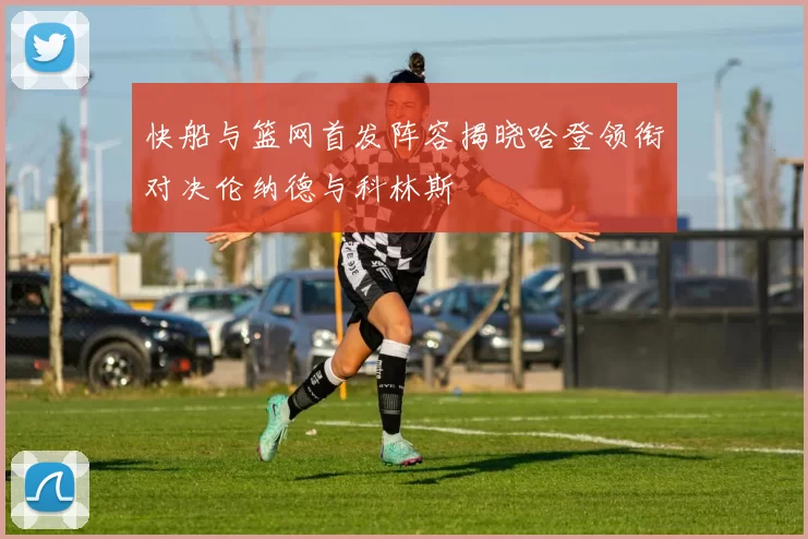 快船与篮网首发阵容揭晓哈登领衔对决伦纳德与科林斯