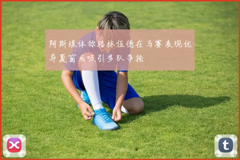 阿斯媒体称格林伍德在马赛表现优异夏窗或吸引多队争抢