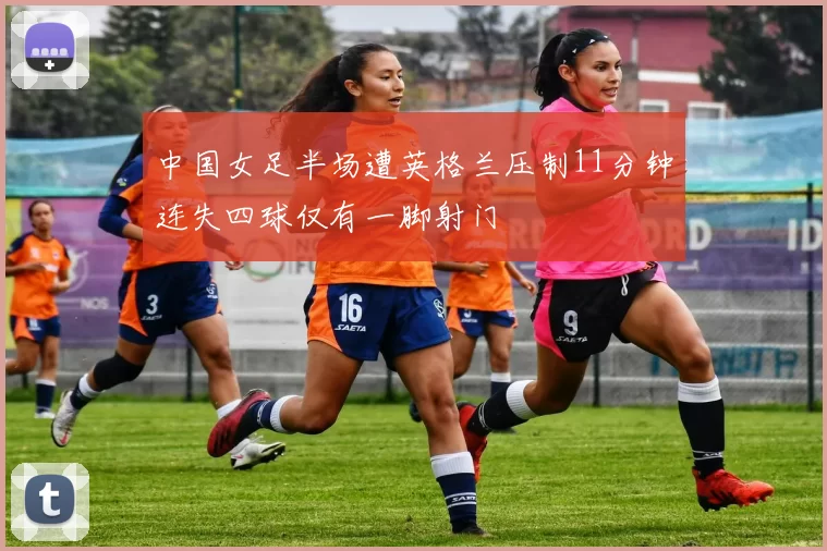 中国女足半场遭英格兰压制11分钟连失四球仅有一脚射门
