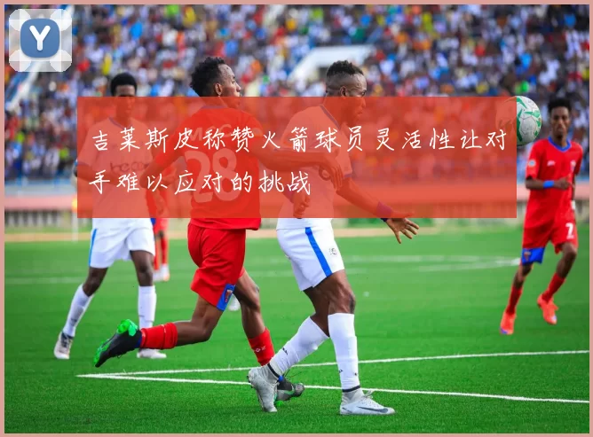 吉莱斯皮称赞火箭球员灵活性让对手难以应对的挑战