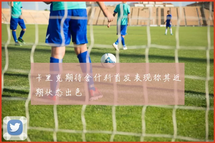 卡里克期待舍什科首发表现称其近期状态出色