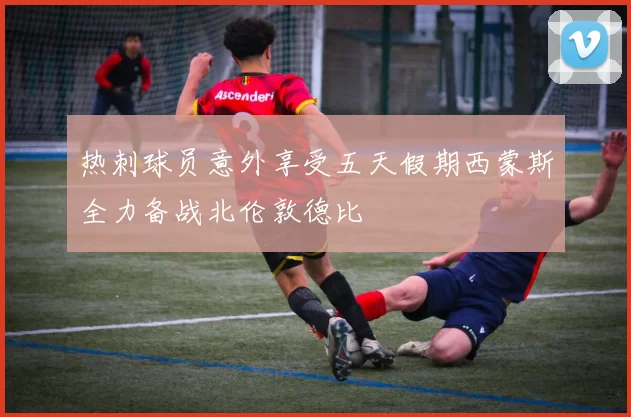 热刺球员意外享受五天假期西蒙斯全力备战北伦敦德比