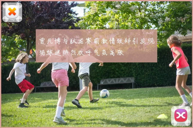 曾凡博与狄龙赛前激情致辞引发现场球迷热烈欢呼气氛高涨