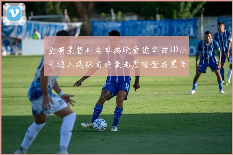 全明星替补名单揭晓爱德华兹KD小卡稳入选狄龙逆袭老詹哈登成黑马