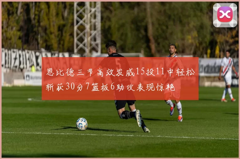 恩比德三节高效发威15投11中轻松斩获30分7篮板6助攻表现惊艳