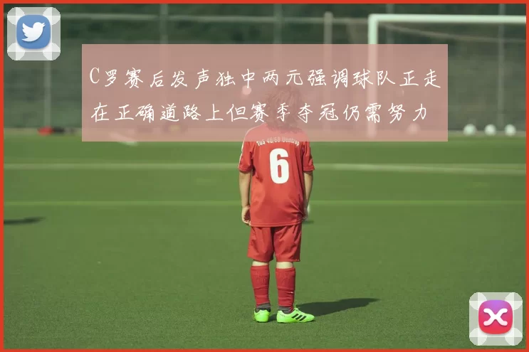 C罗赛后发声独中两元强调球队正走在正确道路上但赛季夺冠仍需努力